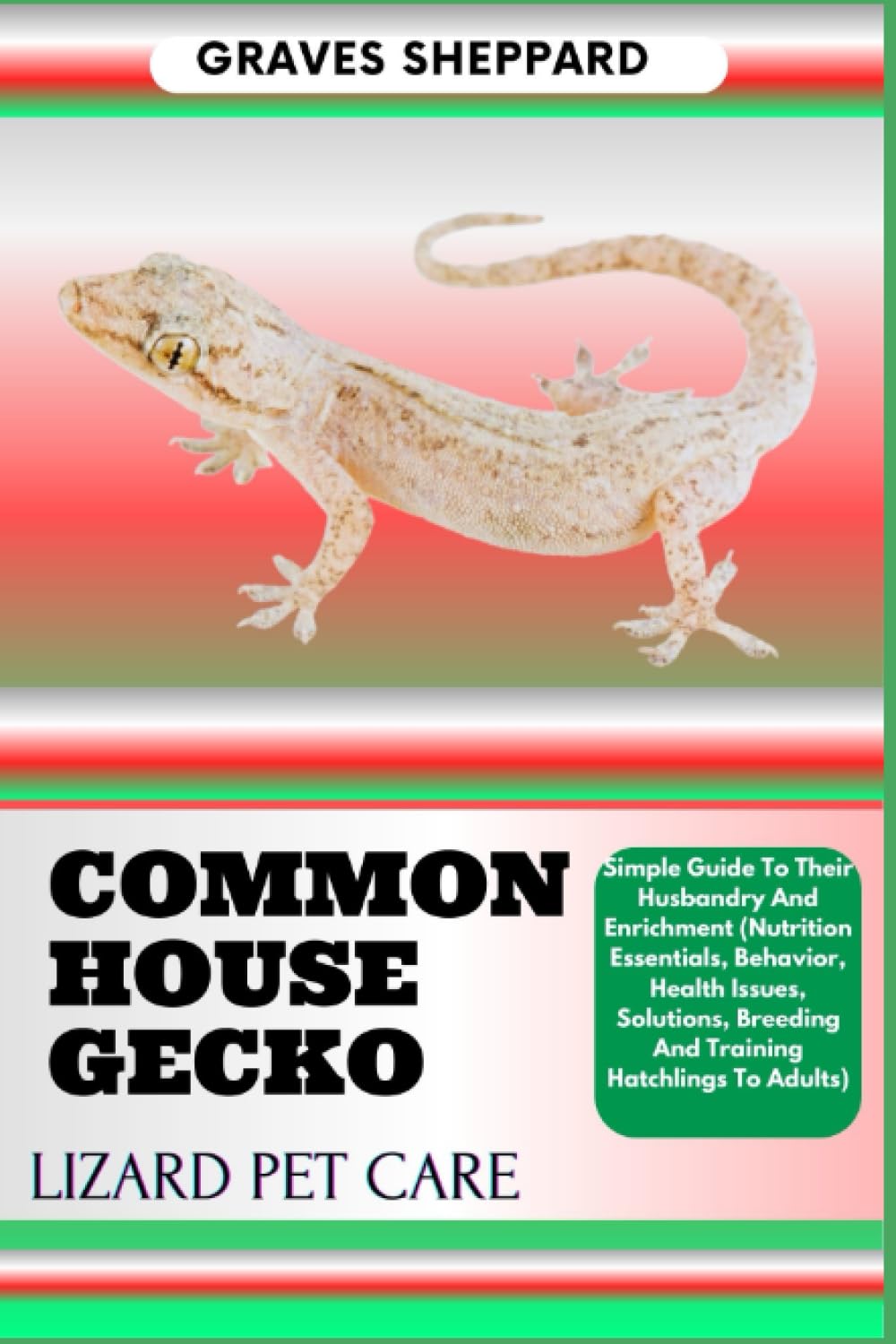 COMMON HOUSE GECKO LIZARD PET CARE: Simple Guide To Their Husbandry And Enrichment (Nutrition Essentials, Behavior, Health Issues, Solutions, Breeding And Training Hatchlings To Adults)
