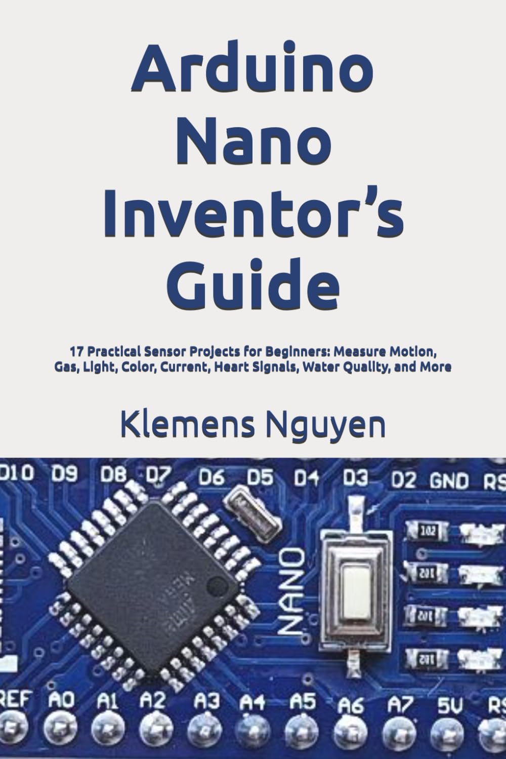 Arduino Nano Inventor’s Guide: 17 Practical Sensor Projects for Beginners: Measure Motion, Gas, Light, Color, Current, Heart Signals, Water Quality, and More (Introduction to the Arduino Nano)
