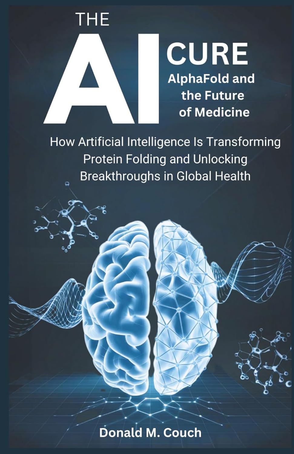 The AI Cure: AlphaFold and the Future of Medicine: How Artificial Intelligence Is Transforming Protein Folding and Unlocking Breakthroughs in Global Health