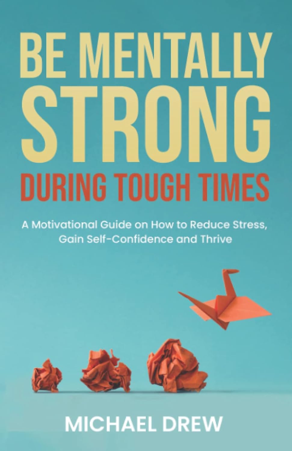 Be Mentally Strong During Tough Times: A Motivational Guide on How to Reduce Stress, Gain Self-Confidence and Thrive
