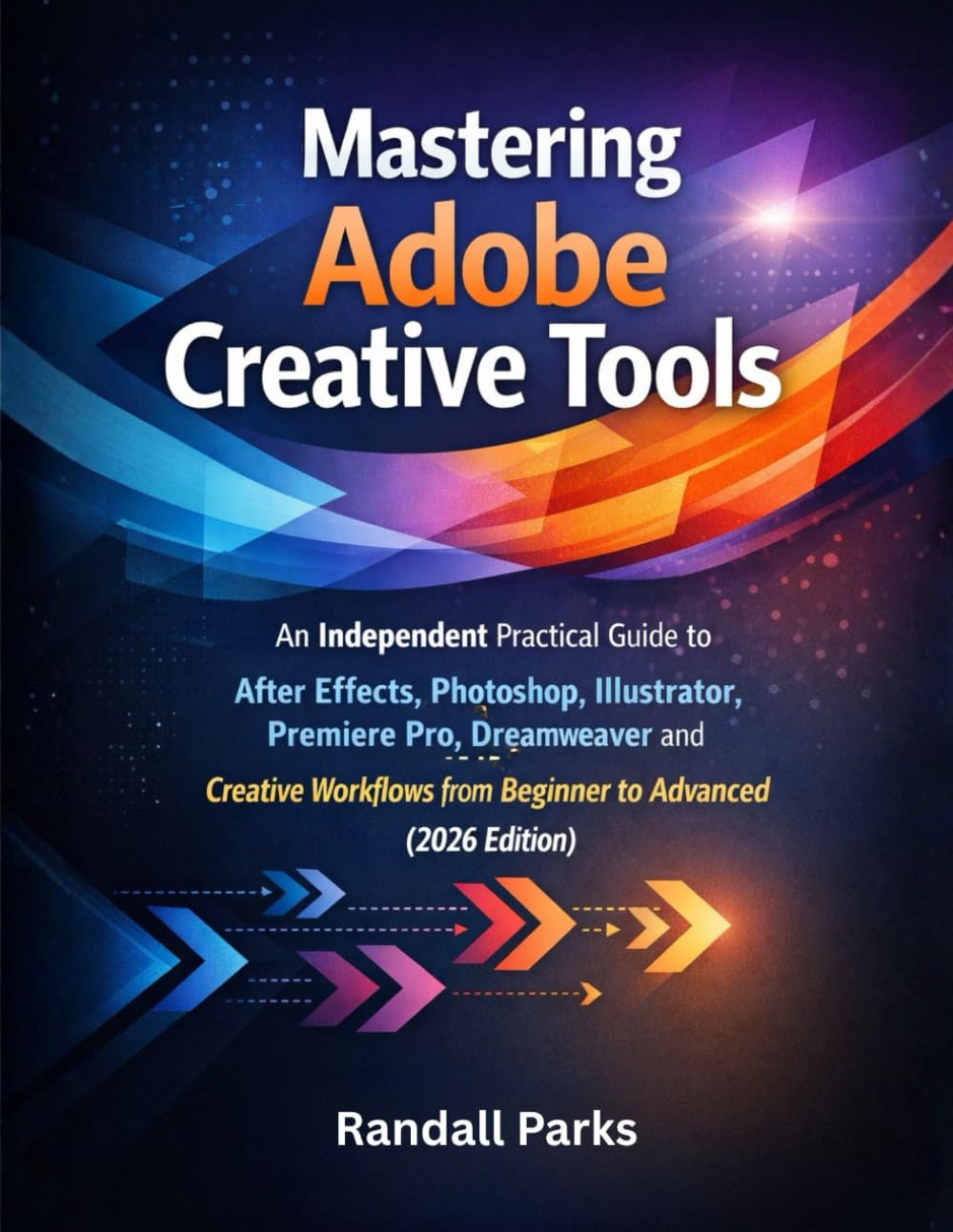 MASTERING ADOBE CREATIVE TOOLS: An Independent Practical Guide To After Effects, Photoshop, Illustrator, Premiere Pro, Dreamweaver And More Creative Workflows From Beginner To Advanced 2026 Edition