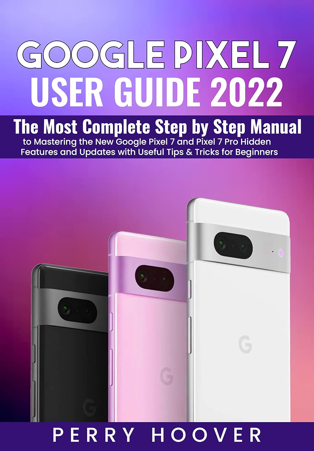Google Pixel 7 User Guide: The Most Complete Step by Step Manual to Mastering the New Google Pixel 7 and Pixel 7 Pro Hidden Features and Updates with Useful Tips & Tricks for Beginners