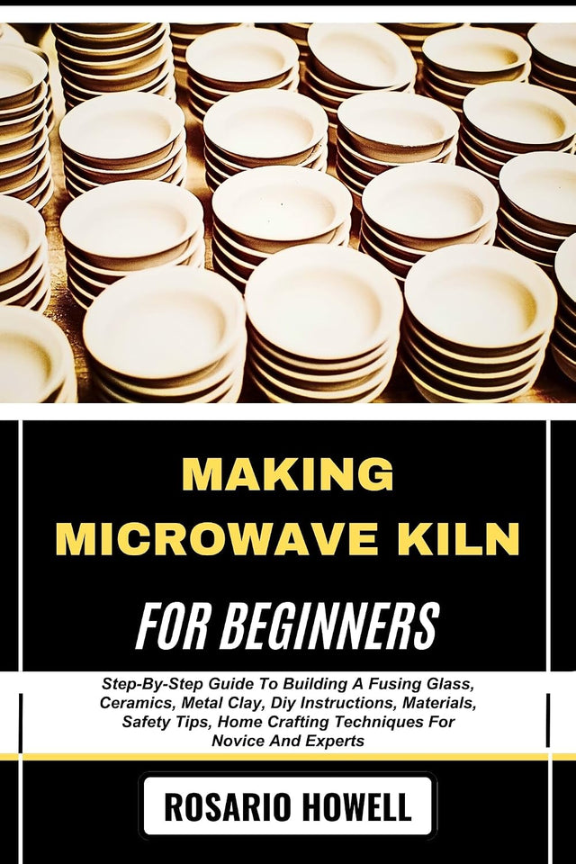 MAKING MICROWAVE KILN FOR BEGINNERS: Step-By-Step Guide To Building A Fusing Glass, Ceramics, Metal Clay, Diy Instructions, Materials, Safety Tips, Home Crafting Techniques For Novice And Experts