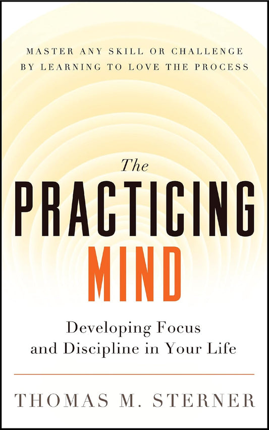 The Practicing Mind: Developing Focus and Discipline in Your Life ? Master Any Skill or Challenge by Learning to Love the Process