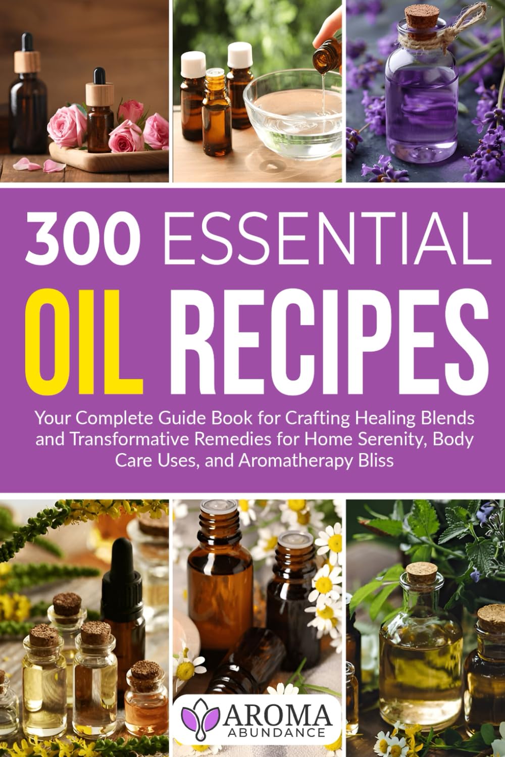 300 Essential Oil Recipes: Your Complete Guide Book for Crafting Healing Blends and Transformative Remedies for Home Serenity, Body Care Uses, and Aromatherapy Bliss