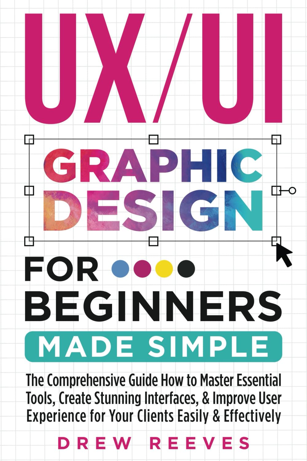 UX/UI Graphic Design For Beginners Made Simple: The Comprehensive Guide How to Master Essential Tools, Create Stunning Interfaces, & Improve User Experience for Your Clients Easily & Effectively