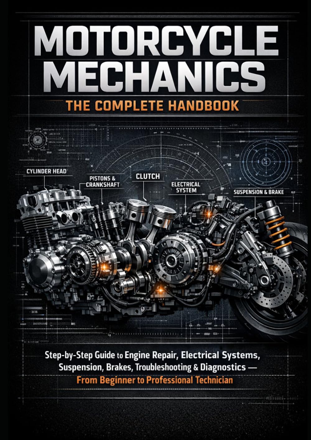 Motorcycle Mechanics: The Complete Handbook: Step-by-Step Guide to Engine Repair, Electrical Systems, Suspension, Brakes, Troubleshooting & Diagnostics — From Beginner to Professional Technicia