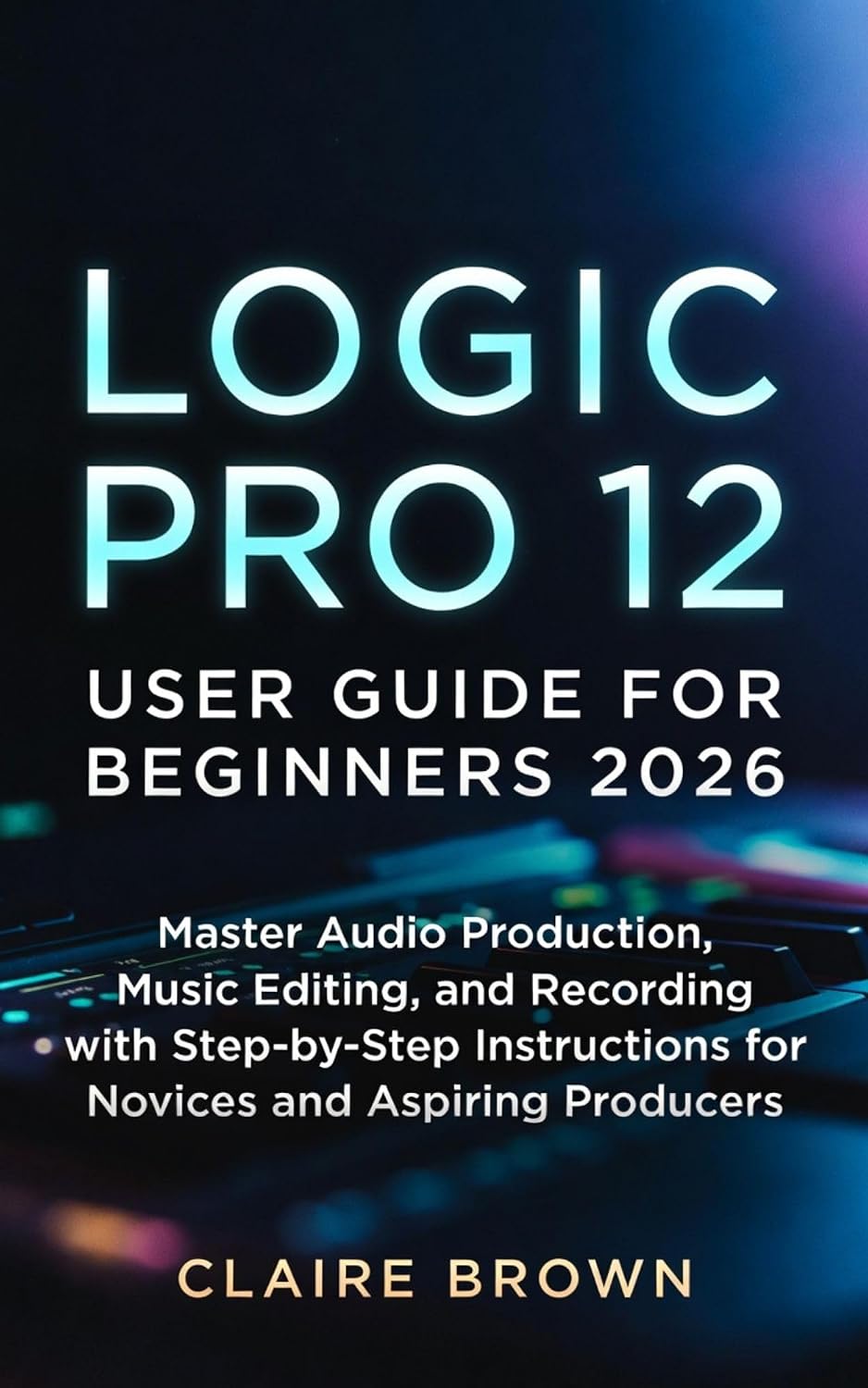 LOGIC PRO 12 USER GUIDE FOR BEGINNERS 2026: Master Audio Production, Music Editing, and Recording with Step-by-Step Instructions for Novices and Aspiring Producers