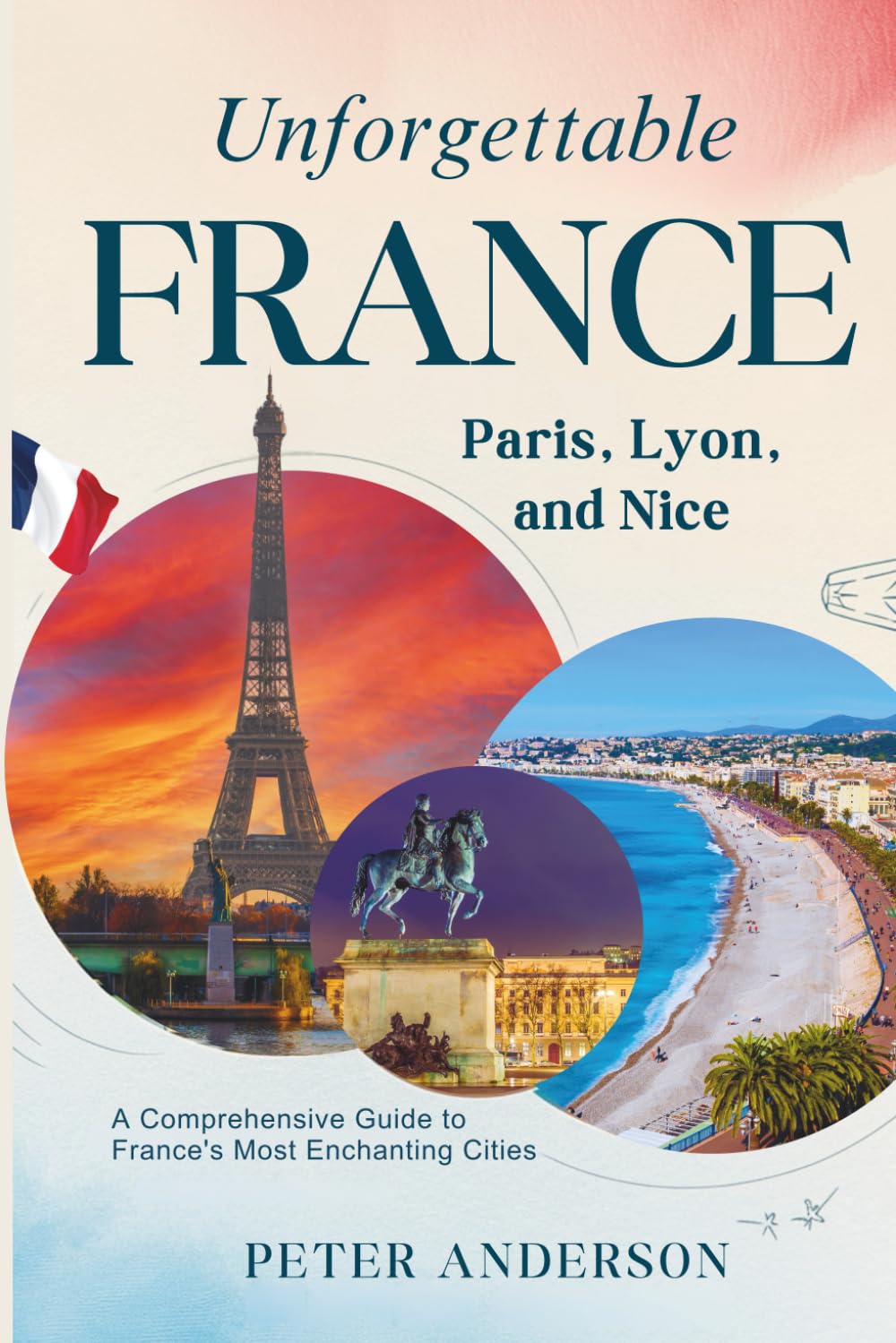 Unforgettable France: Paris, Lyon, and Nice: A Comprehensive Guide to France's Most Enchanting Cities (The UNFORGETTABLE travel guide series)