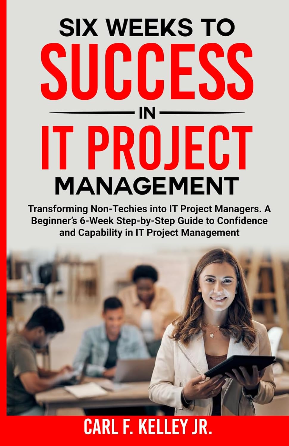 Six Weeks to Success in IT Project Management: Transforming Non-Techies into IT Project Managers. A Beginner’s 6-Week Step-by-Step Guide to Confidence and Capability in IT Project Management