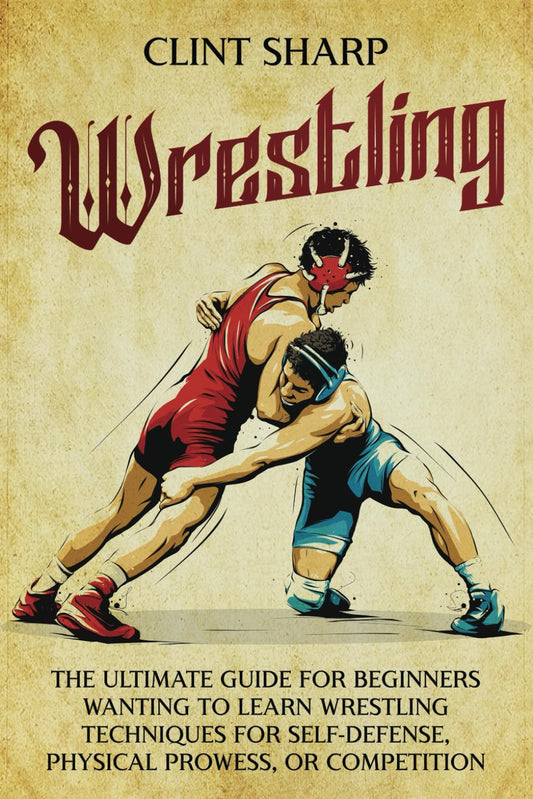 Wrestling: The Ultimate Guide for Beginners Wanting to Learn Wrestling Techniques for Self-Defense, Physical Prowess, or Competition (Mix Martial Arts)