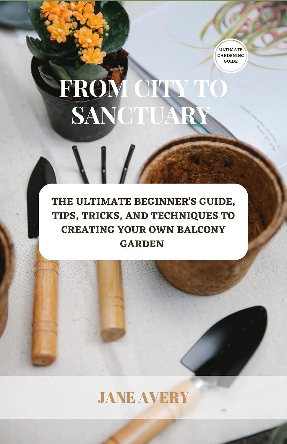 From City To Sanctuary: The Ultimate Beginner's Guide, Tips, Tricks, And Techniques To Creating Your Own Balcony Garden