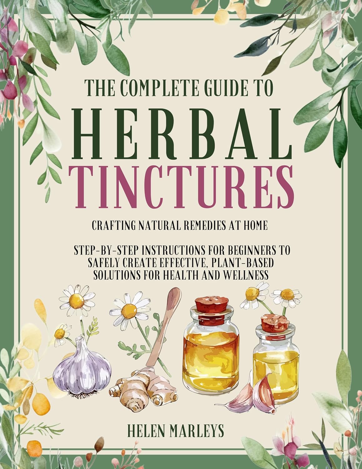 The Complete Guide To Herbal Tinctures: Crafting Natural Remedies at Home | Step-by-Step Instructions for Beginners to Safely Create Effective, Plant-Based Solutions for Health and Wellness