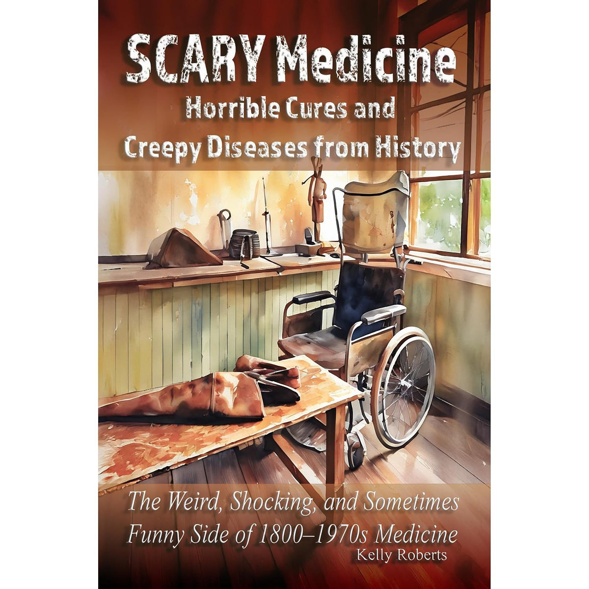 Scary Medicine: Horrible Cures and Creepy Diseases from History: The Weird, Shocking, and Sometimes Funny Side of 1800–1970s Medicine