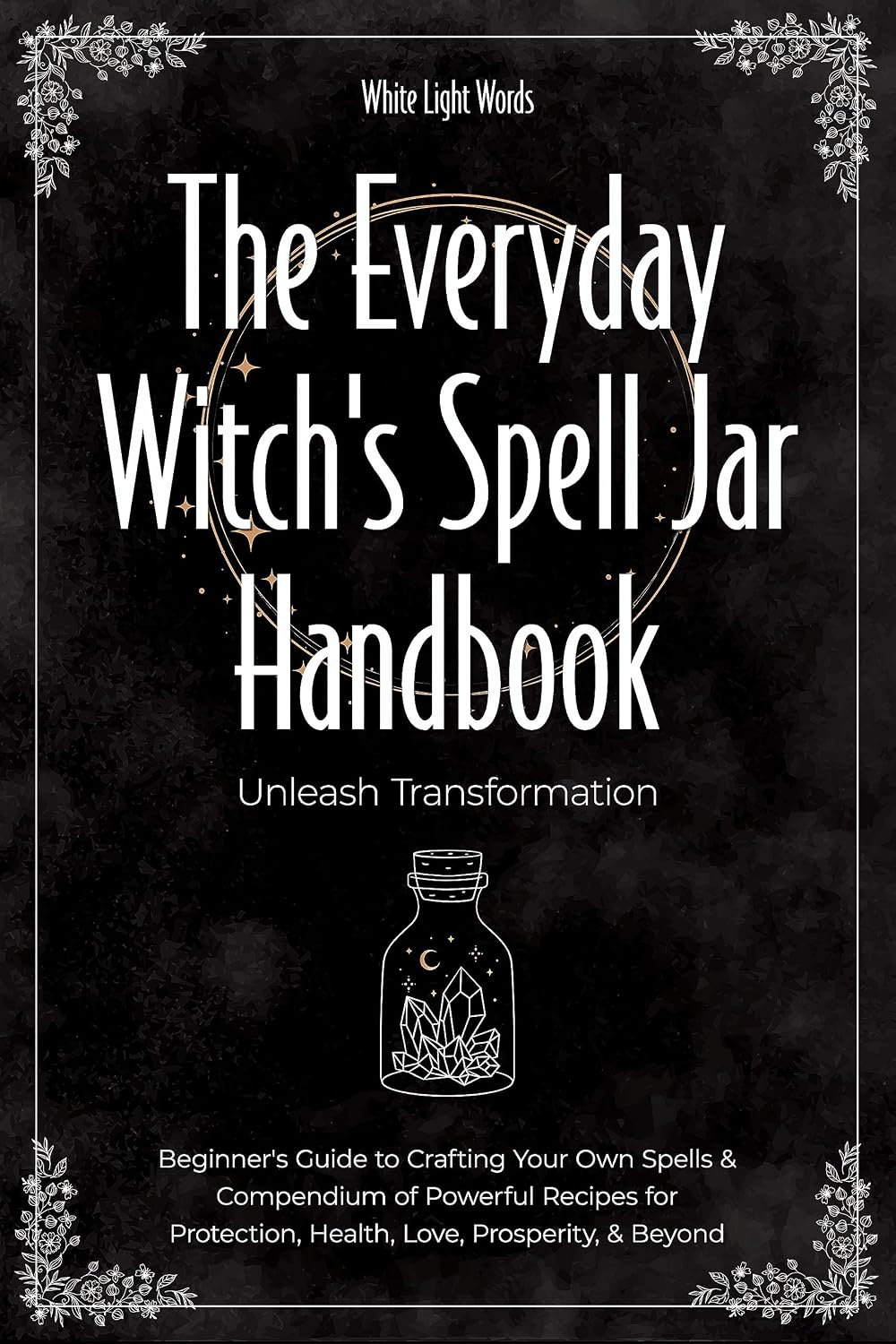 The Everyday Witch's Spell Jar Handbook: Unleash Transformation - Beginner's Guide to Crafting Your Own Spells & Compendium of Powerful Recipes for Protection, Health, Love, Prosperity, & Beyond