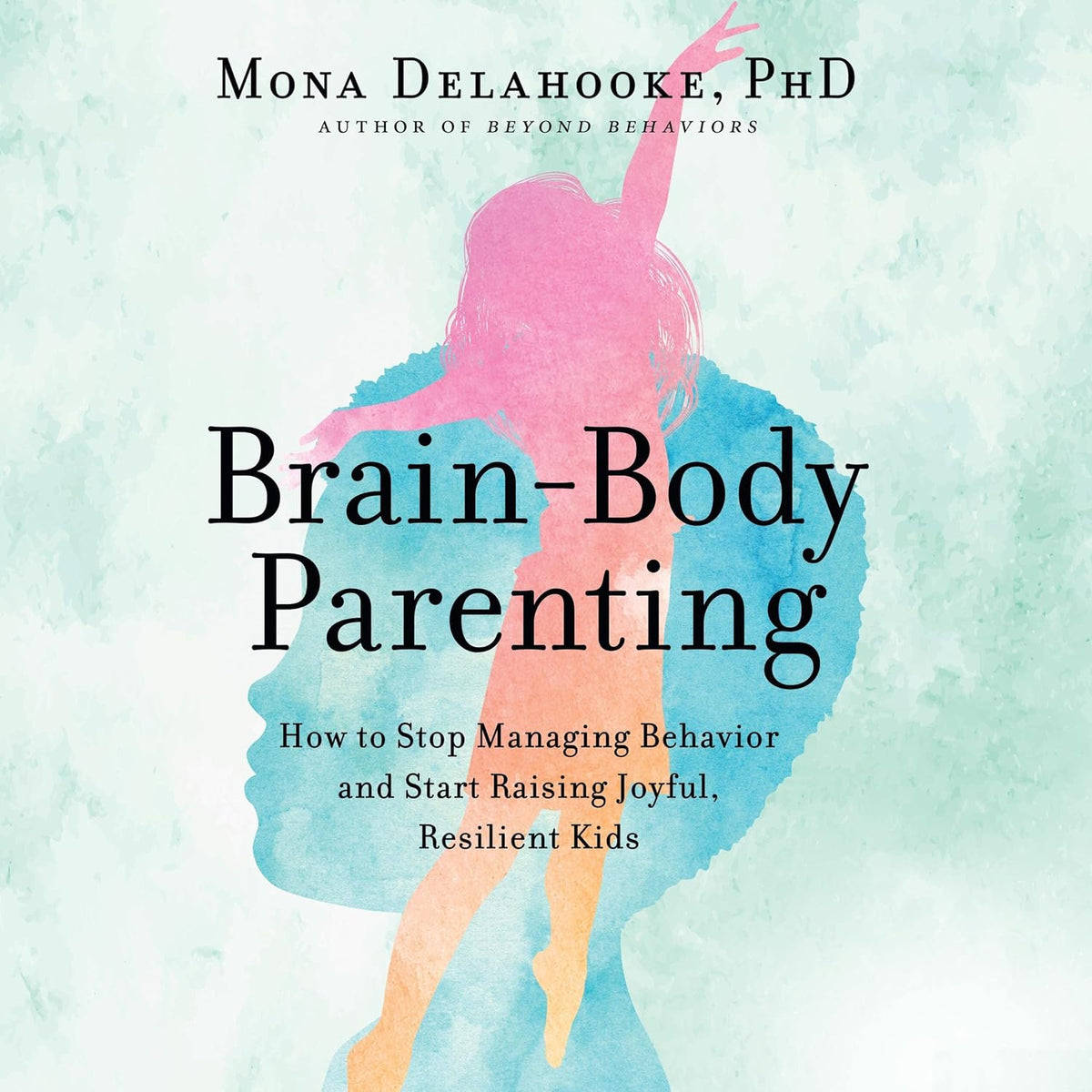 Brain-Body Parenting: How to Stop Managing Behavior and Start Raising Joyful, Resilient Kids