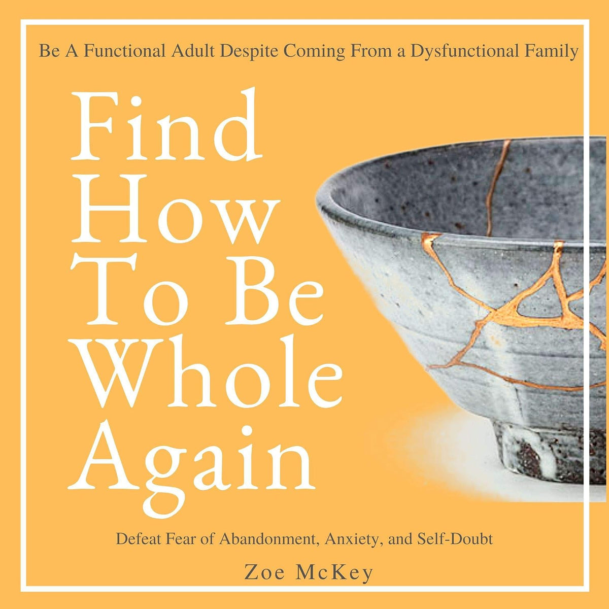 Find How to Be Whole Again: Defeat Fear of Abandonment, Anxiety, and Self-Doubt. Be an Emotionally Mature Adult Despite Coming from a Dysfunctional Family (Emotional Maturity, Book 2)