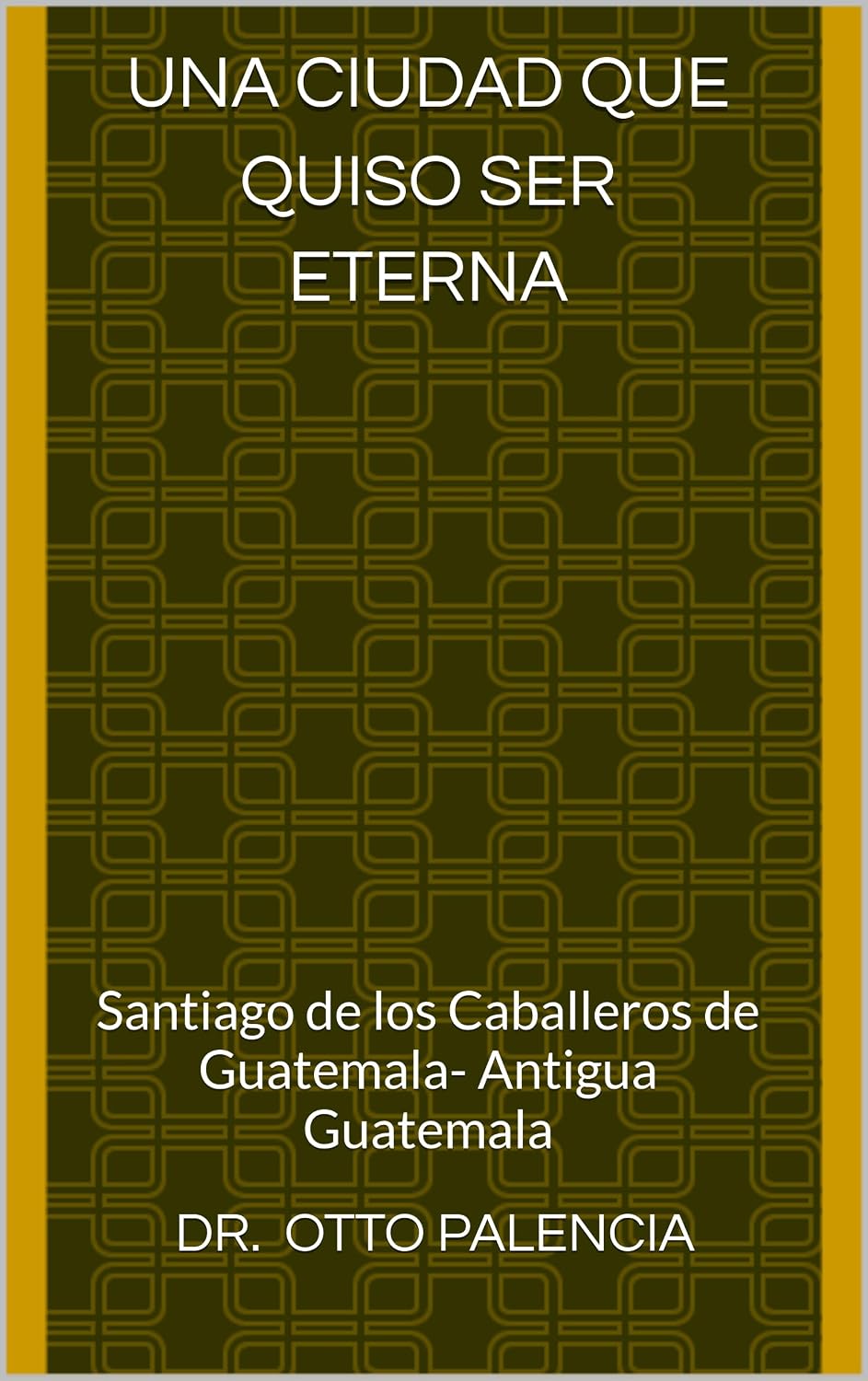 Una Ciudad que quiso ser eterna: Santiago de los Caballeros de Guatemala- Antigua Guatemala (Spanish Edition)