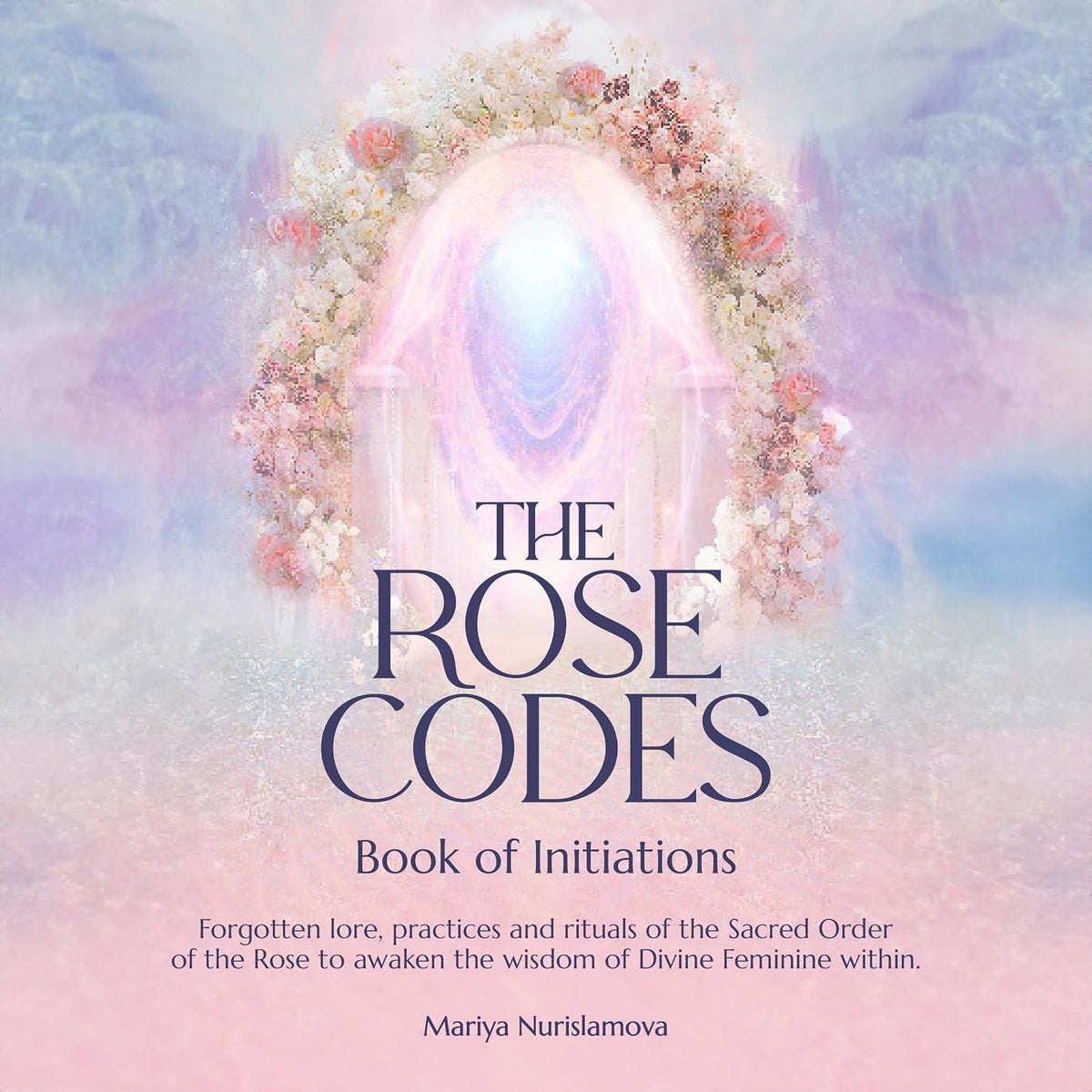The Rose Codes: Book of Initiations: Forgotten Lore, Practices and Rituals of the Sacred Order of the Rose to Awaken the Wisdom of Divine Feminine Within