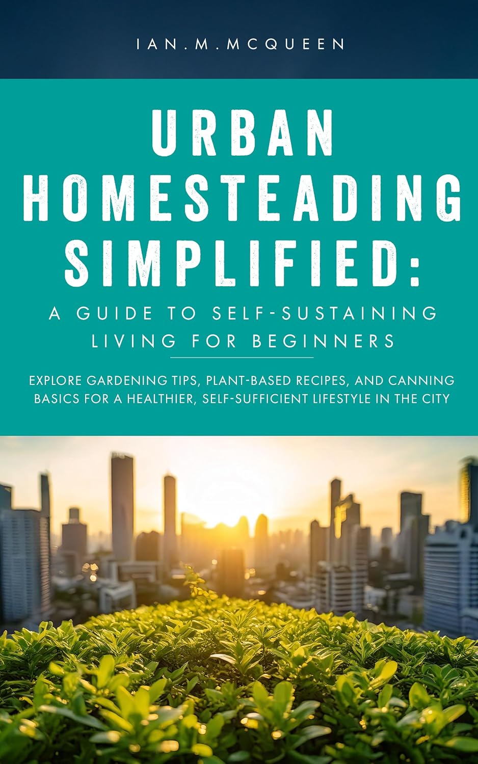 URBAN HOMESTEADING SIMPLIFIED: a guide to self-sustaining living for beginners: explore gardening tips, plant-based recipes, and canning basics for a healthier,self-sufficient lifestyle in the city