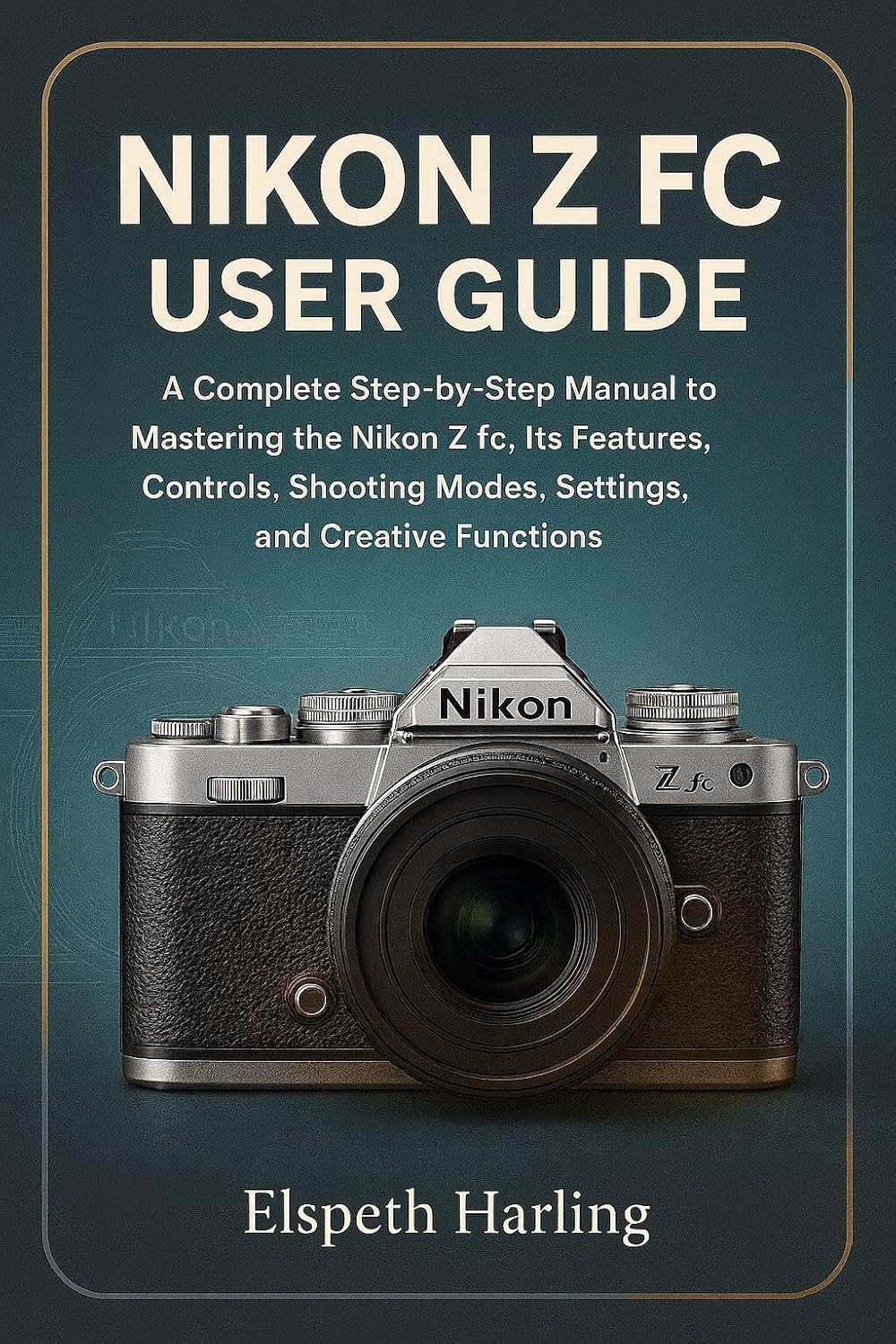 NIKON Z FC USER GUIDE: A Complete Step-by-Step Manual to Mastering the Nikon Z fc, Its Features, Controls, Shooting Modes, Settings, and Creative Functions