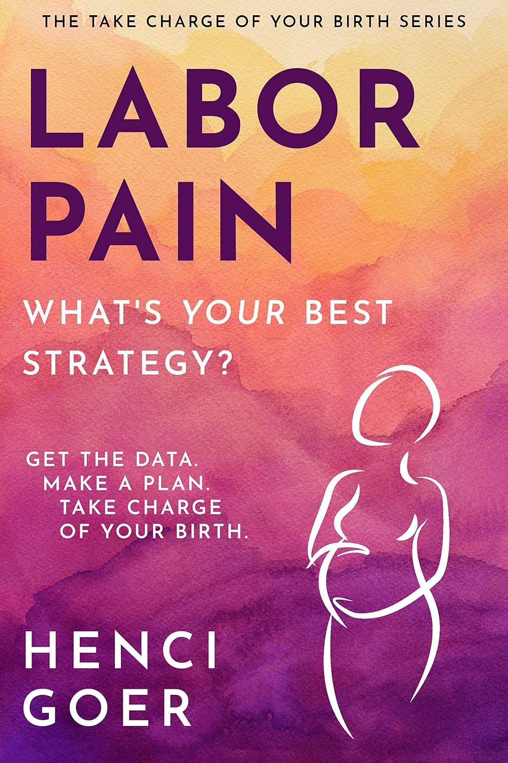 Labor Pain: What's Your Best Strategy?: Get the Data. Make a Plan. Take Charge of Your Birth (The Take Charge of Your Birth Series)