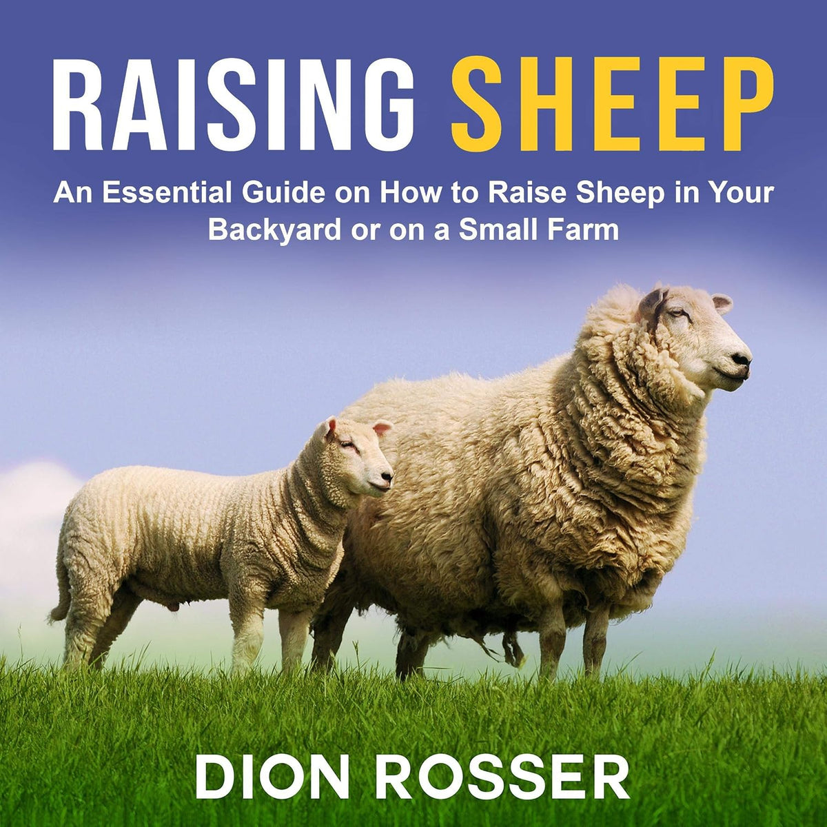 Raising Sheep: An Essential Guide on How to Raise Sheep in Your Backyard or on a Small Farm (Raising Livestock, Book 6)