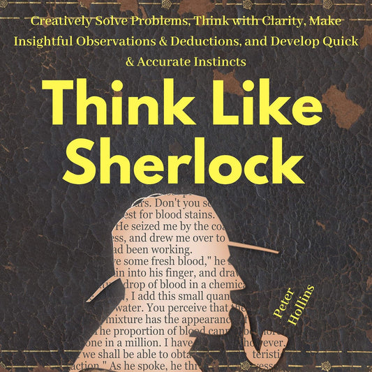 Think Like Sherlock: Creatively Solve Problems, Think with Clarity, Make Insightful Observations & Deductions, and Develop Quick & Accurate Instincts