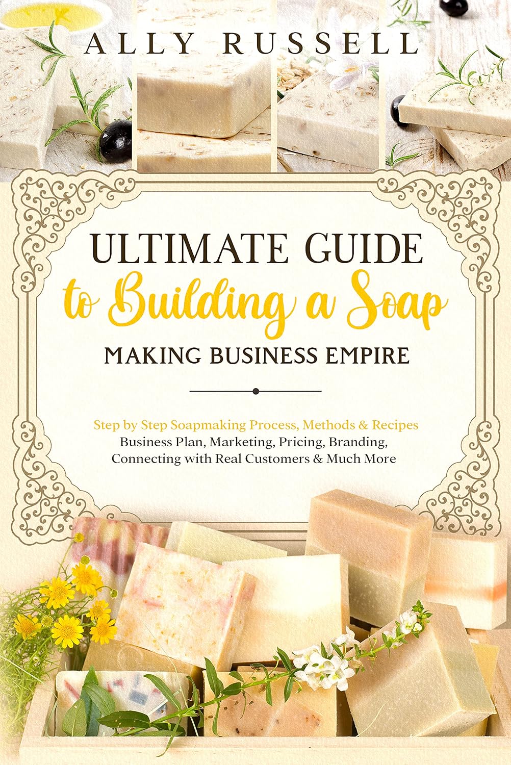 Ultimate Guide to Building a Soap Making Business Empire: Step by Step Soapmaking Process, Methods & Recipes - Business Plan, Marketing, Pricing, Branding, Connecting with Real Customers & Much More